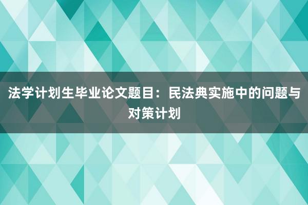 法学计划生毕业论文题目：民法典实施中的问题与对策计划